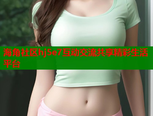 海角社区hj5e7互动交流共享精彩生活平台  第1张