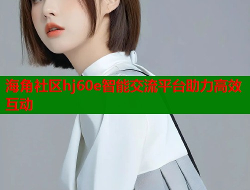 海角社区hj60e智能交流平台助力高效互动