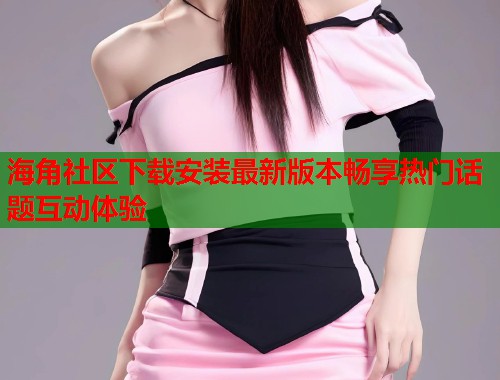 海角社区下载安装最新版本畅享热门话题互动体验  第2张