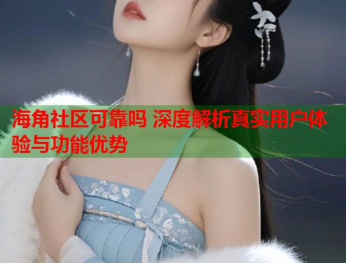 海角社区可靠吗 深度解析真实用户体验与功能优势  第1张