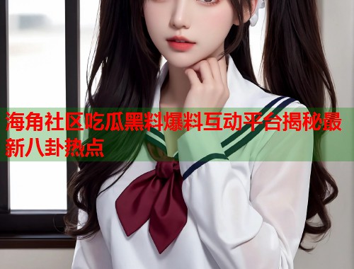 海角社区吃瓜黑料爆料互动平台揭秘最新八卦热点  第1张