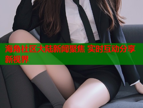 海角社区大陆新闻聚焦 实时互动分享新视界  第2张