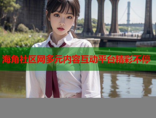 海角社区网多元内容互动平台精彩不停