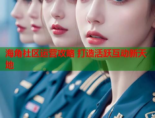 海角社区运营攻略 打造活跃互动新天地