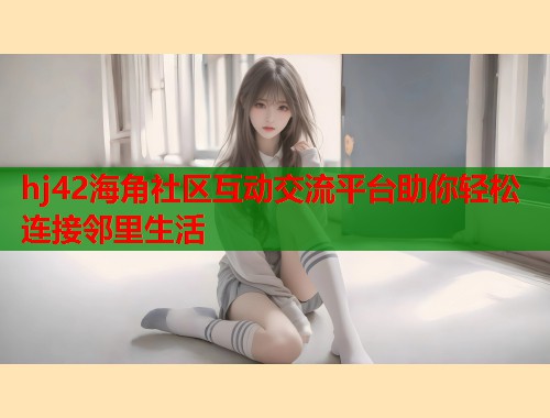 hj42海角社区互动交流平台助你轻松连接邻里生活  第2张