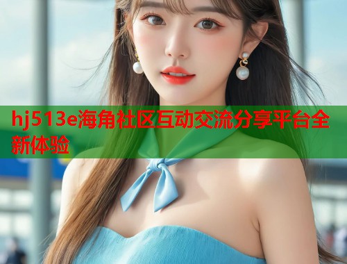 hj513e海角社区互动交流分享平台全新体验  第2张
