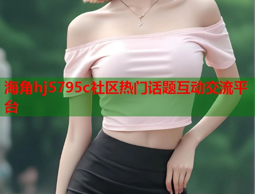 海角hj5795c社区热门话题互动交流平台