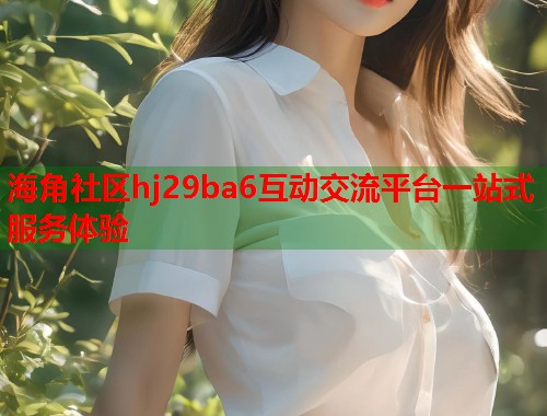 海角社区hj29ba6互动交流平台一站式服务体验