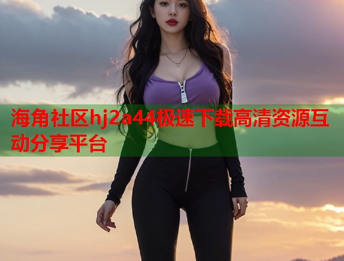 海角社区hj2a44极速下载高清资源互动分享平台