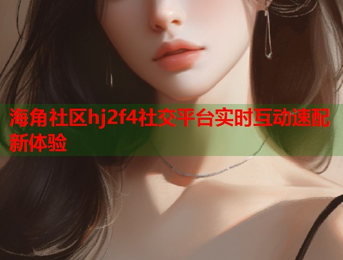 海角社区hj2f4社交平台实时互动速配新体验
