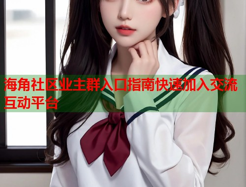海角社区业主群入口指南快速加入交流互动平台  第2张
