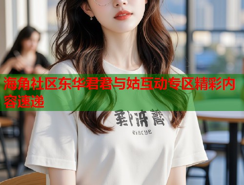 海角社区东华君君与姑互动专区精彩内容速递