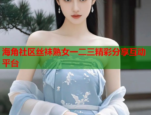 海角社区丝袜熟女一二三精彩分享互动平台