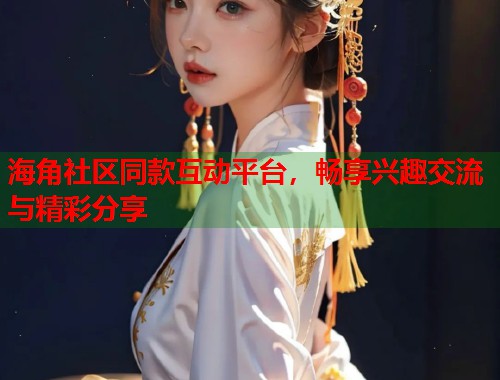 海角社区同款互动平台，畅享兴趣交流与精彩分享