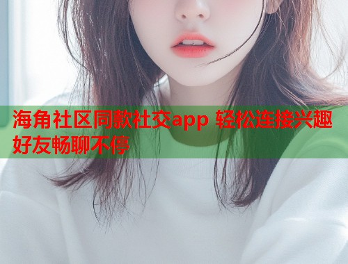 海角社区同款社交app 轻松连接兴趣好友畅聊不停