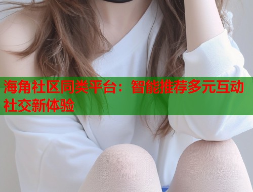 海角社区同类平台：智能推荐多元互动社交新体验  第2张