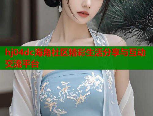 hj04dc海角社区精彩生活分享与互动交流平台