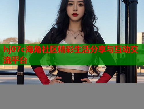 hj07c海角社区精彩生活分享与互动交流平台