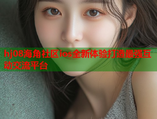 hj08海角社区ios全新体验打造最强互动交流平台