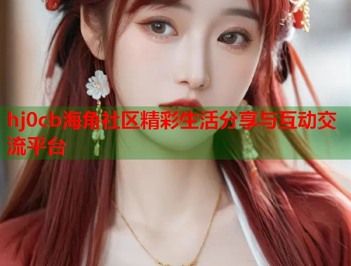 hj0cb海角社区精彩生活分享与互动交流平台