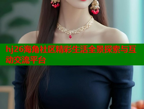 hj26海角社区精彩生活全景探索与互动交流平台