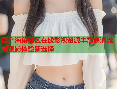 国产海角社区在线影视资源丰富高清流畅观影体验新选择  第2张