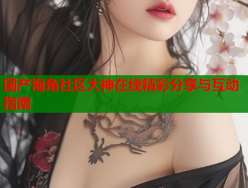 国产海角社区大神在线精彩分享与互动指南