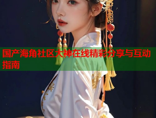 国产海角社区大神在线精彩分享与互动指南  第2张