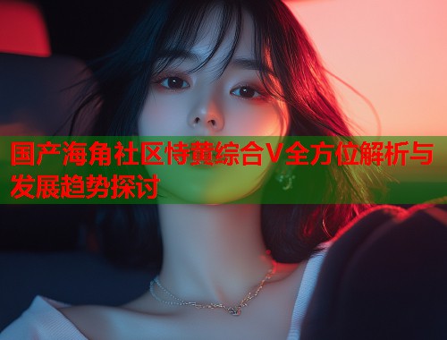 国产海角社区恃黄综合V全方位解析与发展趋势探讨