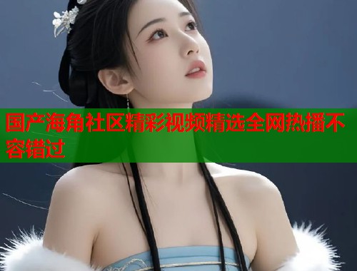 国产海角社区精彩视频精选全网热播不容错过