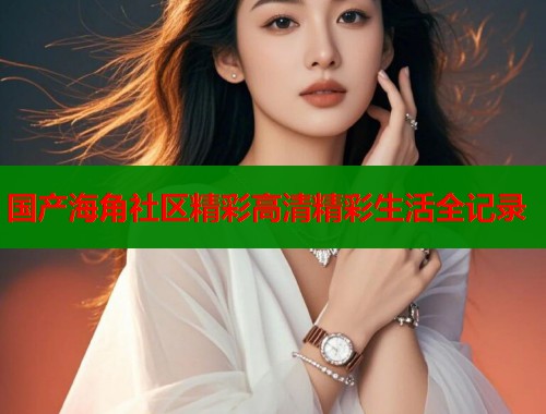 国产海角社区精彩高清精彩生活全记录