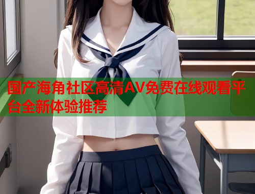 国产海角社区高清AV免费在线观看平台全新体验推荐