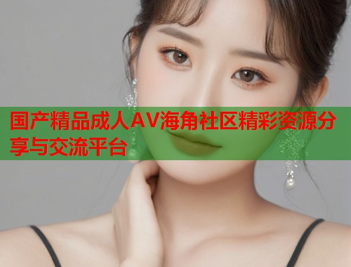 国产精品成人AV海角社区精彩资源分享与交流平台