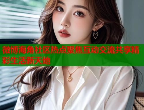 微博海角社区热点聚焦互动交流共享精彩生活新天地  第2张