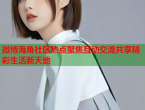 微博海角社区热点聚焦互动交流共享精彩生活新天地