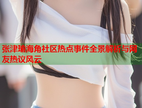 张津瑜海角社区热点事件全景解析与网友热议风云