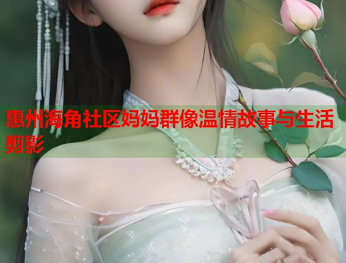 惠州海角社区妈妈群像温情故事与生活剪影