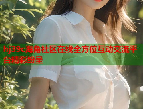 hj39c海角社区在线全方位互动交流平台精彩纷呈