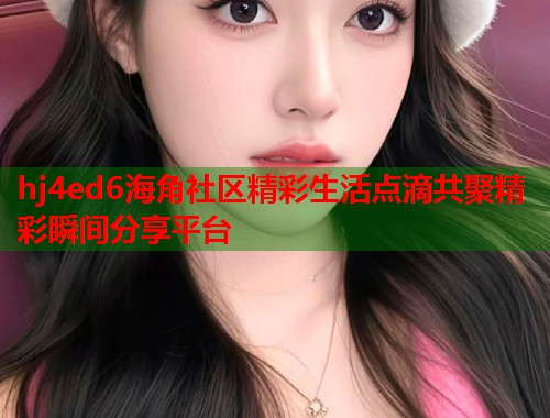 hj4ed6海角社区精彩生活点滴共聚精彩瞬间分享平台