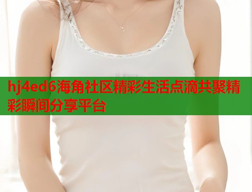 hj4ed6海角社区精彩生活点滴共聚精彩瞬间分享平台  第2张