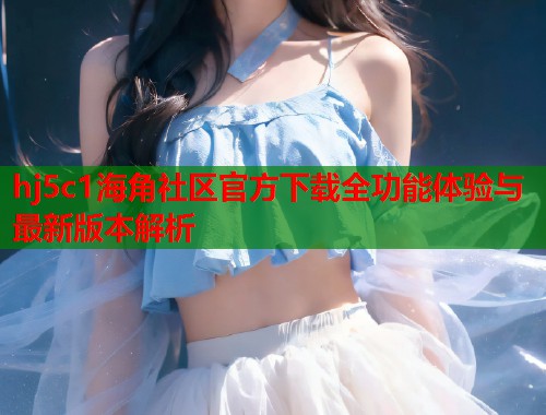 hj5c1海角社区官方下载全功能体验与最新版本解析