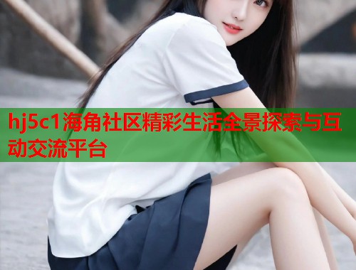 hj5c1海角社区精彩生活全景探索与互动交流平台
