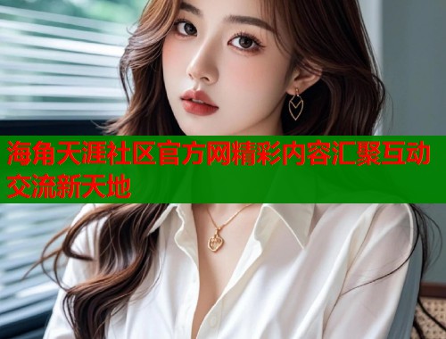 海角天涯社区官方网精彩内容汇聚互动交流新天地