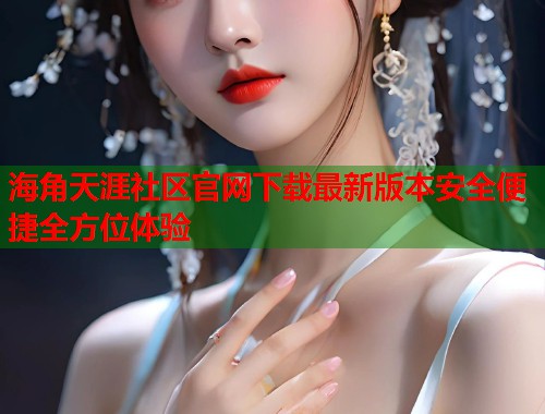 海角天涯社区官网下载最新版本安全便捷全方位体验