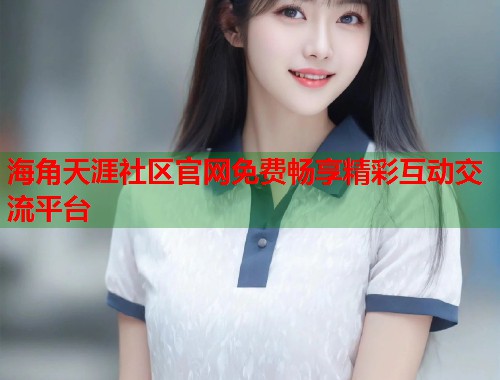海角天涯社区官网免费畅享精彩互动交流平台  第2张