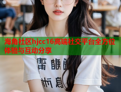 海角社区hjcc16高端社交平台全方位体验与互动分享