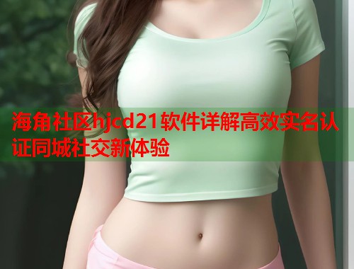 海角社区hjcd21软件详解高效实名认证同城社交新体验  第2张