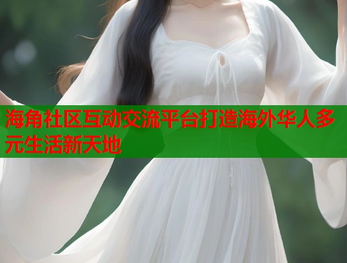 海角社区互动交流平台打造海外华人多元生活新天地