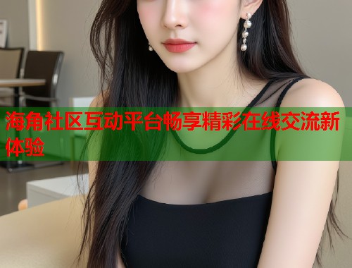 海角社区互动平台畅享精彩在线交流新体验