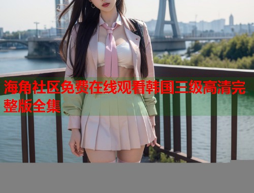 海角社区免费在线观看韩国三级高清完整版全集
